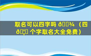 取名可以四字吗 🌾 （四 🦅 个字取名大全免费）